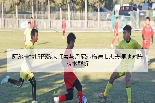 阿尔卡拉斯巴黎大师赛与丹尼尔梅德韦杰夫硬地对阵技术解析